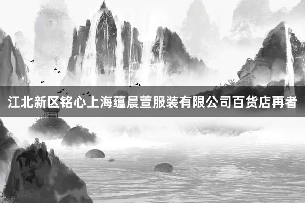 江北新区铭心上海蕴晨萱服装有限公司百货店再者