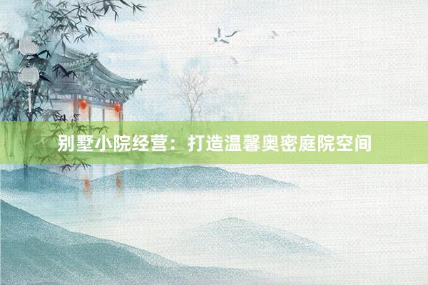 别墅小院经营：打造温馨奥密庭院空间